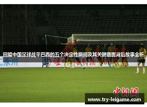 回望中国足球战平巴西的五个决定性瞬间及其关键画面背后故事全析
