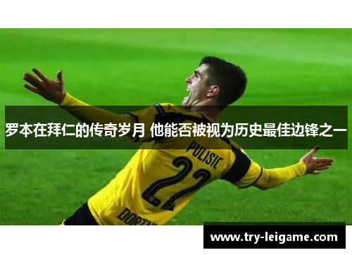 罗本在拜仁的传奇岁月 他能否被视为历史最佳边锋之一 罗本在拜仁的传奇岁月 他能否被视为历史最佳边锋之一
