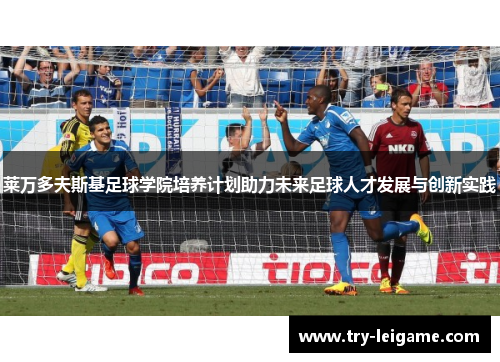 莱万多夫斯基足球学院培养计划助力未来足球人才发展与创新实践 莱万多夫斯基足球学院培养计划助力未来足球人才发展与创新实践