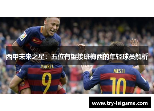 西甲未来之星:五位有望接班梅西的年轻球员解析 西甲未来之星:五位有望接班梅西的年轻球员解析