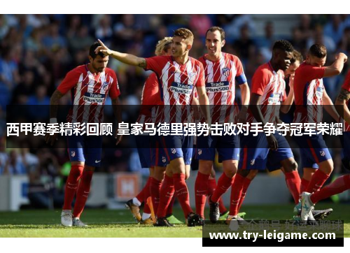 西甲赛季精彩回顾 皇家马德里强势击败对手争夺冠军荣耀 西甲赛季精彩回顾 皇家马德里强势击败对手争夺冠军荣耀