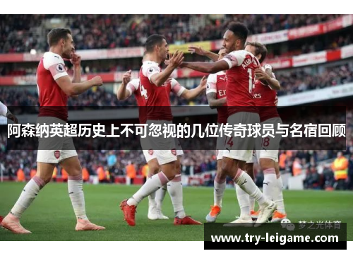 阿森纳英超历史上不可忽视的几位传奇球员与名宿回顾 阿森纳英超历史上不可忽视的几位传奇球员与名宿回顾