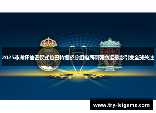 2025非洲杯抽签仪式拉巴特揭晓分组格局豪强命运悬念引发全球关注