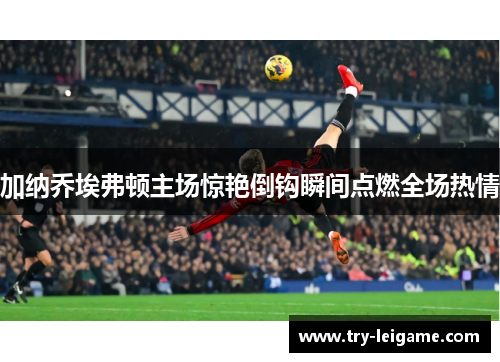 加纳乔埃弗顿主场惊艳倒钩瞬间点燃全场热情