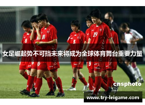 女足崛起势不可挡未来将成为全球体育舞台重要力量