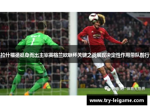 拉什福德挺身而出主宰英格兰欧联杯关键之战展现决定性作用带队前行