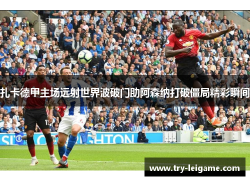 扎卡德甲主场远射世界波破门助阿森纳打破僵局精彩瞬间