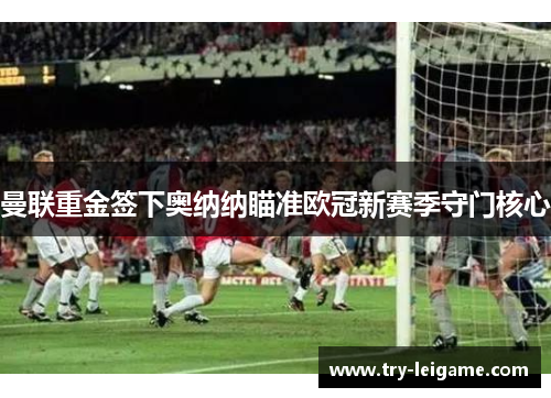 曼联重金签下奥纳纳瞄准欧冠新赛季守门核心